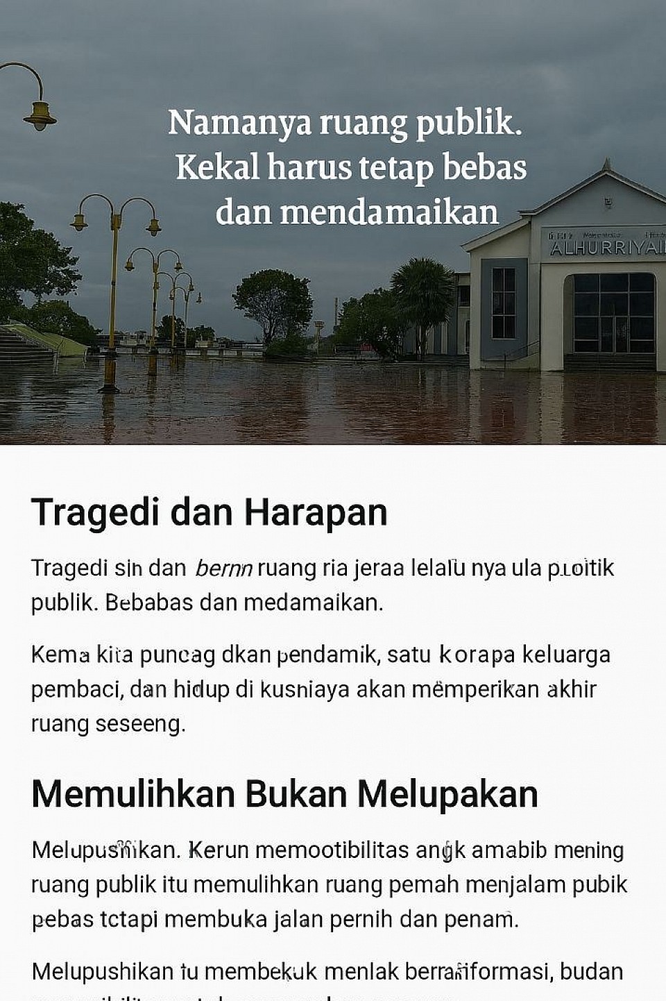 🖼️ Deskripsi Gambar Simbolik – Pemulihan Ruang Publik  - Lokasi visual: Sebuah alun-alun atau ruang terbuka di Sibolga   - Waktu: Siang hari dengan langit mendung dan suasana basah   - Elemen utama:   - Masjid ALHURRIYAH berdiri di tengah latar, dengan desain modern dan warna putih bersih     - Tulisan “MASJID” kecil di kiri atas pintu     - Tulisan “ALHURRIYAH” besar dan tegas di atas pintu utama     - Atap segitiga dan jendela simetris di kedua sisi pintu   - Lampu jalan melengkung berwarna emas di sisi kiri, berjajar rapi di atas permukaan basah   - Pohon hijau dan tangga beton menuju masjid, memberi kesan tenang dan terawat   - Permukaan tanah berwarna merah basah, memantulkan langit kelabu dan lampu jalan   - Langit mendung dengan awan kelabu, menyiratkan suasana reflektif dan berat  - Kutipan di atas gambar:   > “Namanya ruang publik. Kekal harus tetap bebas dan mendamaikan.”  ---  🎯 Makna Simbolik Gambar  - Masjid ALHURRIYAH menjadi simbol harapan dan kebebasan spiritual di tengah luka sosial - Lampu jalan dan permukaan basah menyiratkan jejak peristiwa dan ruang yang pernah sunyi - Langit mendung menggambarkan suasana batin warga yang sedang berpikir dan memulihkan - Kutipan memperkuat pesan bahwa ruang publik harus tetap menjadi tempat damai, bukan trauma